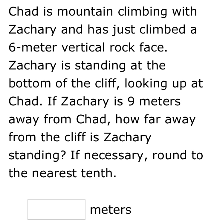 Chad is mountain climbing with 
Zachary and has just climbed a
6-meter vertical rock face. 
Zachary is standing at the 
bottom of the cliff, looking up at 
Chad. If Zachary is 9 meters
away from Chad, how far away 
from the cliff is Zachary 
standing? If necessary, round to 
the nearest tenth.
□ meters