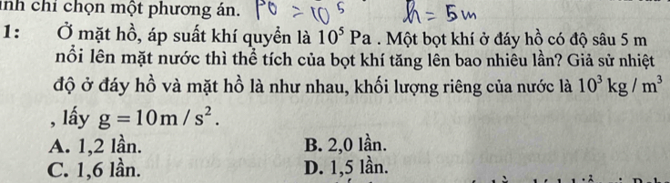 inh chỉ chọn một phương án.
1： Ở mặt hồ, áp suất khí quyền là 10^5Pa. Một bọt khí ở đáy hồ có độ sâu 5 m
nổi lên mặt nước thì thể tích của bọt khí tăng lên bao nhiêu lần? Giả sử nhiệt
độ ở đáy hồ và mặt hồ là như nhau, khối lượng riêng của nước là 10^3kg/m^3
, lấy g=10m/s^2.
A. 1, 2 lần. B. 2, 0 lần.
C. 1, 6 lần. D. 1,5 lần.