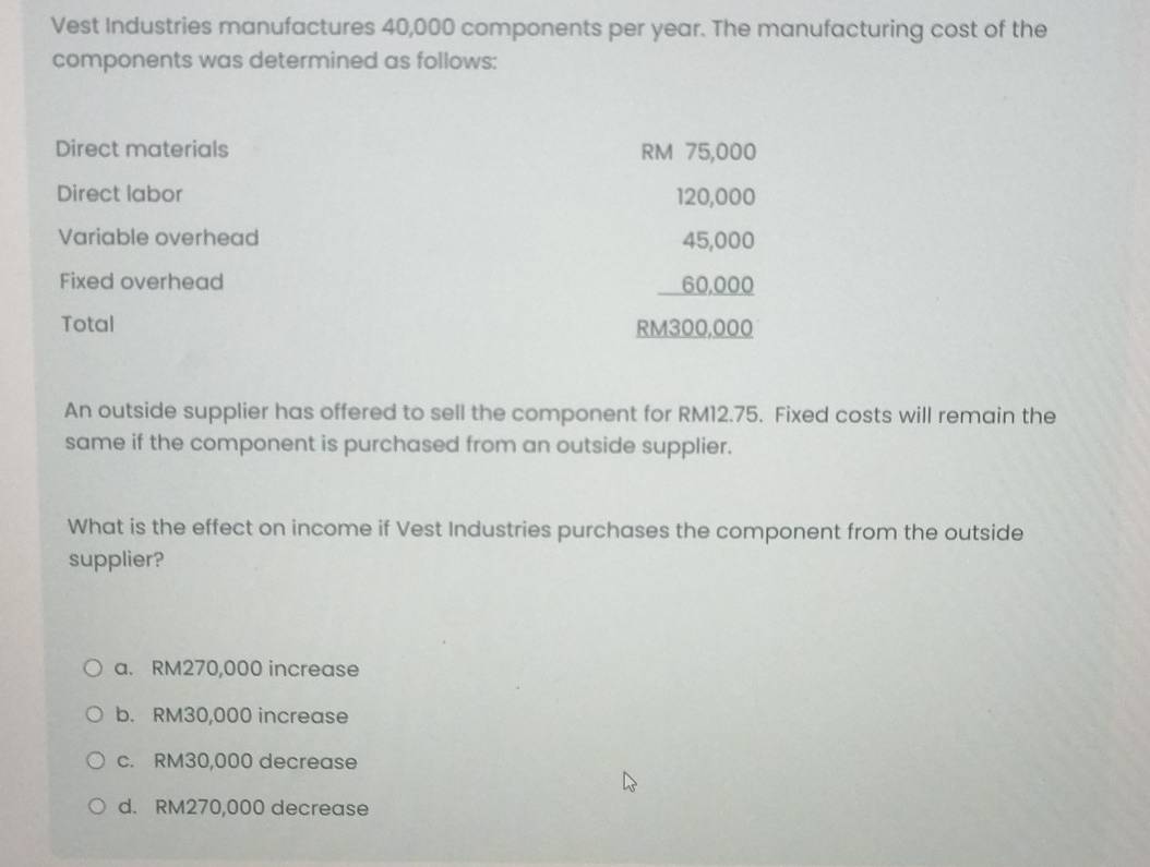 Vest Industries manufactures 40,000 components per year. The manufacturing cost of the
components was determined as follows:
Direct materials RM 75,000
Direct labor 120,000
Variable overhead 45,000
Fixed overhead 60,000
Total RM300,000
An outside supplier has offered to sell the component for RM12.75. Fixed costs will remain the
same if the component is purchased from an outside supplier.
What is the effect on income if Vest Industries purchases the component from the outside
supplier?
a. RM270,000 increase
b. RM30,000 increase
c. RM30,000 decrease
d. RM270,000 decrease