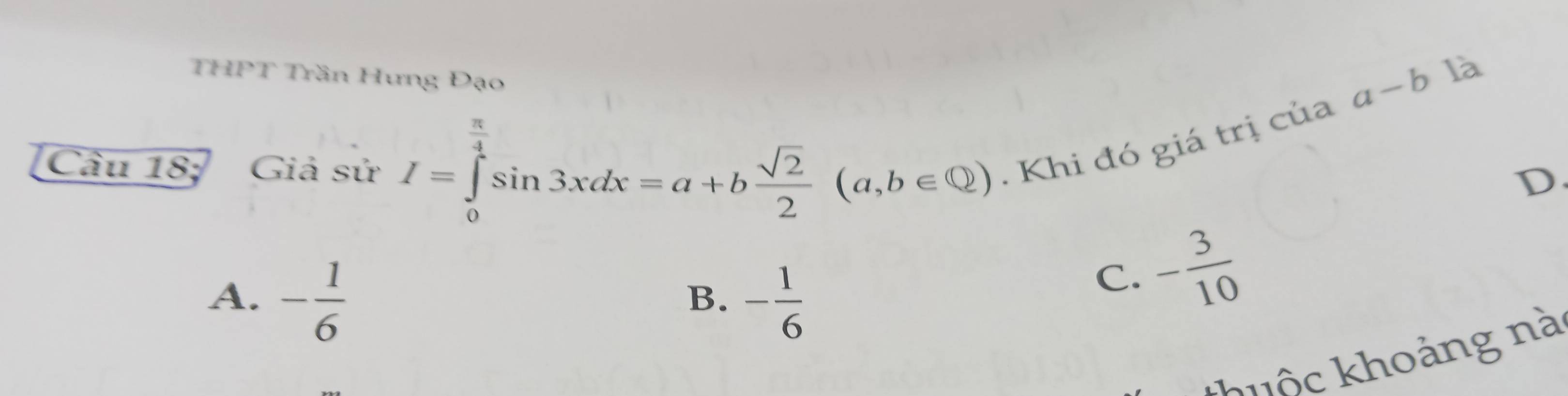 THPT Trần Hưng Đạo
a-b là
π
Câu 18; Giả sử I=∈tlimits _0^(4sin 3xdx=a+bfrac sqrt(2))2(a,b∈ Q). Khi đó giá trị của
D.
A. - 1/6  - 1/6 
B.
C. - 3/10 
khh ô hoảng nà