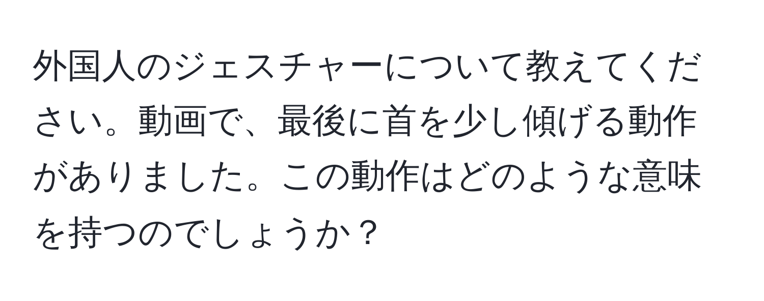 外国人のジェスチャーについて教えてください。動画で、最後に首を少し傾げる動作がありました。この動作はどのような意味を持つのでしょうか？