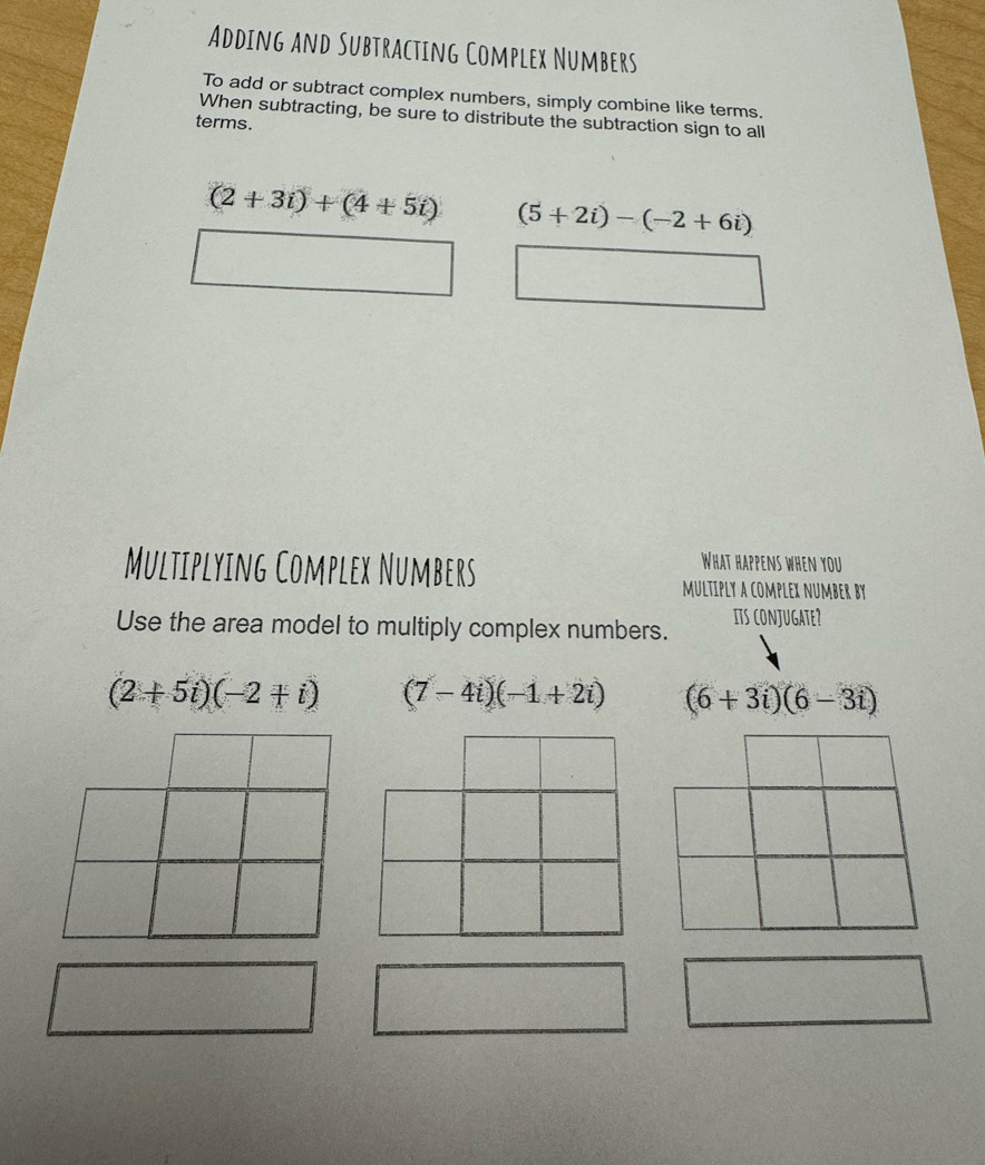 Adding and Subtracting Complex Numbers
To add or subtract complex numbers, simply combine like terms.
When subtracting, be sure to distribute the subtraction sign to all
terms.
(2+3i)+(4+5i) (5+2i)-(-2+6i)
Multiplying Complex Numbers
What happens when you
multiply a complex number by
Use the area model to multiply complex numbers. its conjugate?
(2+5i)(-2+i) (7-4i)(-1+2i) (6+3i)(6-3i)