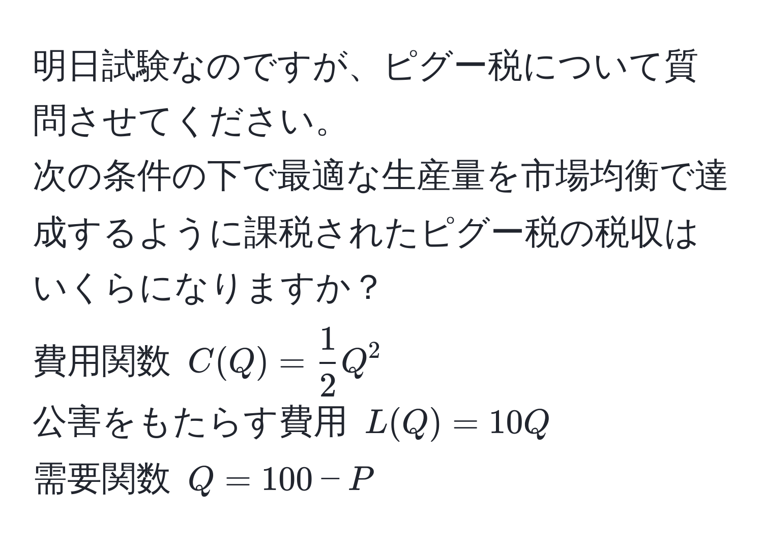 明日試験なのですが、ピグー税について質問させてください。  
次の条件の下で最適な生産量を市場均衡で達成するように課税されたピグー税の税収はいくらになりますか？  
費用関数 $C(Q) =  1/2 Q^2$  
公害をもたらす費用 $L(Q) = 10Q$  
需要関数 $Q = 100 - P$