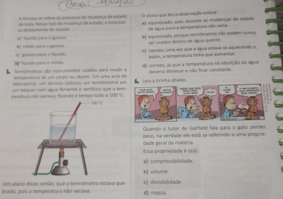 A técnica se refere ao processo de mudança de estado O aluno que fez a observação estava
da tinta. Nesse tipo de mudança de estado, a tinta pas- a) equivocado, pois durante as mudanças de estado
sa diretamente do estado
de água pura a temperatura não varia.
a) liquido para o gasoso.
b) equivocado, porque termômetros não podem nunca
b) sólido para o gasoso. ser usados dentro de água quente.
c) gasoso para o liquido. c) correto, uma vez que a água estava se aquecendo e,
assim, a temperatura tinha que aumentar.
líquido para o sólido.
Termômetros são instrumentos usados para medir a d) correto, já que a temperatura na ebulição da água
deveria diminuir e não ficar constante.
temperatura de um corpo ou objeto. Em uma aula de
laboratório, um técnico colocou um termômetro em 6Leia a tirinha abaixo.
um béquer com água fervente e verificou que a tem
peratura não variava, ficando o tempo todo a 100°C.
Quando o tutor de Garfield fala para o gato perder
peso, na verdade ele está se referindo a uma proprie
dade geral da matéria.
Essa propriedade é o(a):
a) compressibilidade.
b) volume.
Um aluno disse, então, que o termômetro estava que- c) divisibilidade.
brado, pois a temperatura não variava. d) massa.