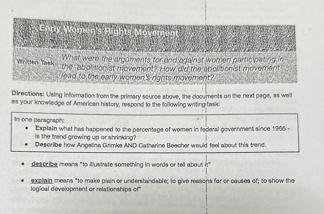 Early Women's Rights Movement 

What were the arguments for and against women participating in 
Written Task the abolitionist movement? How did the abolitionist movement 
lead to the early women's rights movement? 
Directions: Using information from the primary source above, the documents on the next page, as well 
as your knowledge of American history, respond to the following writingitask: 
In one paragraph: 
Explain what has happened to the percentage of women in federal government since 1965 - 
is the trend growing up or shrinking? 
Describe how Angelina Grimke AND Catharine Beecher would feel about this trend. 
describe means “to illustrate something in words or tell about it” 
explain means “to make plain or understandable; to give reasons for or causes of; to show the 
logical development or relationships of'