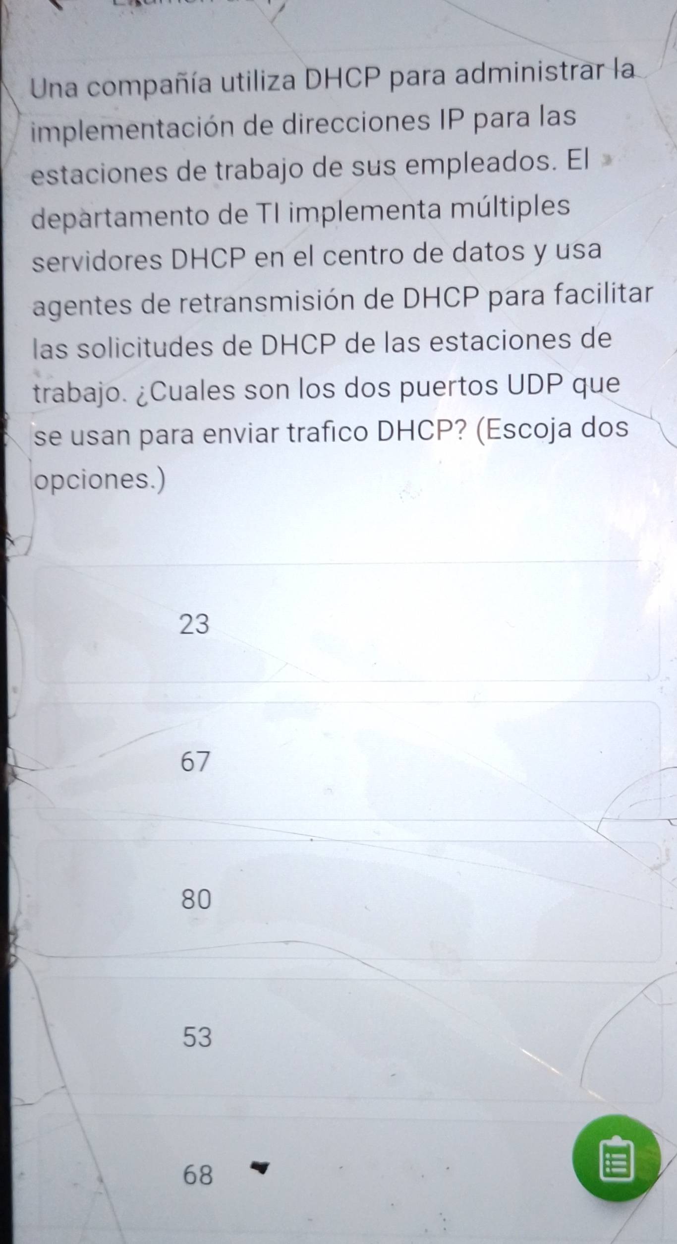 Una compañía utiliza DHCP para administrar la
implementación de direcciones IP para las
estaciones de trabajo de sus empleados. El
departamento de TI implementa múltiples
servidores DHCP en el centro de datos y usa
agentes de retransmisión de DHCP para facilitar
las solicitudes de DHCP de las estaciones de
trabajo. ¿Cuales son los dos puertos UDP que
se usan para enviar trafico DHCP? (Escoja dos
opciones.)
23
67
80
53
68