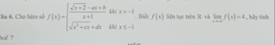 Cầu 6. Cho hàm số f(x)=beginarrayl  (sqrt(x+2)-ax+b)/x+1 khix>-1 sqrt(x^2+cx)+dxkhix≤ -1endarray. Biết f(x) liên tục trên R và limlimits _xto ∈fty f(x)=4 , hãy tinh
bed ?