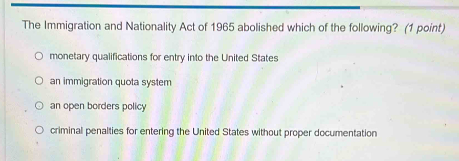 The Immigration and Nationality Act of 1965 abolished which of the following? (1 point)
monetary qualifications for entry into the United States
an immigration quota system
an open borders policy
criminal penalties for entering the United States without proper documentation