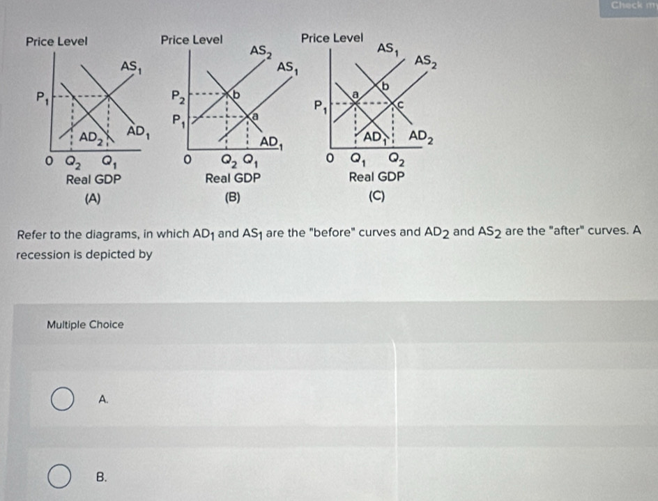 Check m
rice Level
AS_1
AS_2
b
a
P_1 C
AD_1 AD_2
0 Q_1 Q_2
Real GDP
(B) (C)
Refer to the diagrams, in which AD_1 and AS_1 are the "before" curves and AD_2 and AS_2 are the "after" curves. A
recession is depicted by
Multiple Choice
A.
B.