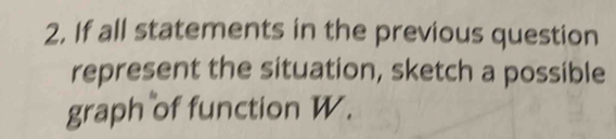 If all statements in the previous question 
represent the situation, sketch a possible 
graph of function W.