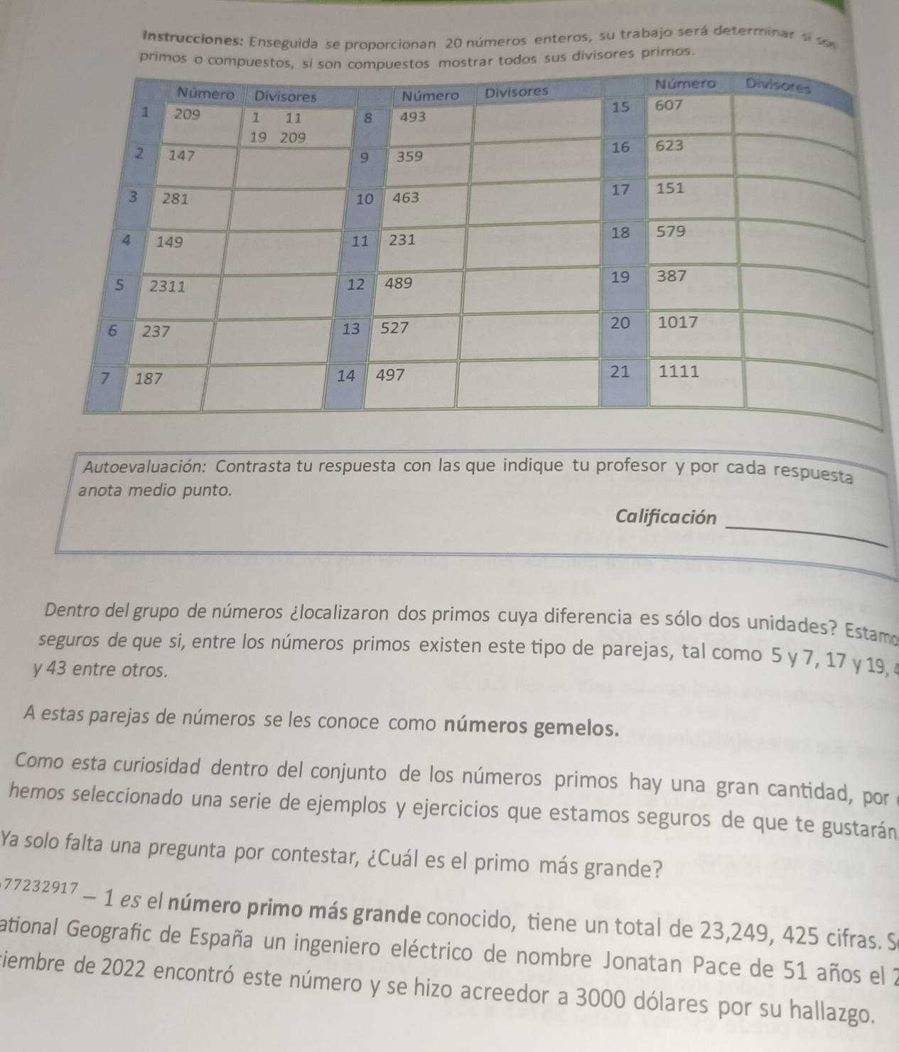 Instrucciones: Enseguida se proporcionan 20 números enteros, su trabajo será determinar s se 
primos oos sus divisores primos. 
Autoevaluación: Contrasta tu respuesta con las que indique tu profesor y por cada respuesta 
anota medio punto. 
Calificación_ 
Dentro del grupo de números ¿localizaron dos primos cuya diferencia es sólo dos unidades? Estamo 
seguros de que si, entre los números primos existen este tipo de parejas, tal como 5 y 7, 17 y 19,
y 43 entre otros. 
A estas parejas de números se les conoce como números gemelos. 
Como esta curiosidad dentro del conjunto de los números primos hay una gran cantidad, por 
hemos seleccionado una serie de ejemplos y ejercicios que estamos seguros de que te gustarán 
Ya solo falta una pregunta por contestar, ¿Cuál es el primo más grande?
77232917 - 1 es el número primo más grande conocido, tiene un total de 23,249, 425 cifras. S 
ational Geografic de España un ingeniero eléctrico de nombre Jonatan Pace de 51 años el 2
viembre de 2022 encontró este número y se hizo acreedor a 3000 dólares por su hallazgo.