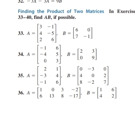 -3X-3A=9B
Finding the Product of Two Matrices In Exercise 
33-40, find AB, if possible. 
33. A=beginbmatrix 3&-1 4&-5 2&6endbmatrix , B=beginbmatrix 6&0 7&-1endbmatrix
34. A=beginbmatrix -1&6 -4&5 0&3endbmatrix , B=beginbmatrix 2&3 0&9endbmatrix
35. A=beginbmatrix 2&1 -3&4 -1&6endbmatrix , B=beginbmatrix 0&-3&0 4&0&2 8&-2&7endbmatrix
36. A=beginbmatrix 1&0&3&-2 6&13&8&-17endbmatrix , B=beginbmatrix 1&6 4&2endbmatrix