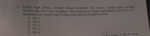 Sebuah kapal terbang mendarat dengan kecepatan 360 km/jam. Setelah kapal terbang
mendarat dan pilot mulai mengerem, kapal terbang itu dengan perlambaian sebesar 8 m/s².
Berapakah jarsk tempuh kapal terbang pada landasan hingga berhenti?
A. 300 m
B. 450 m
C. 575 m
D. 625 m
E. 900 m
mobil A dan B yang