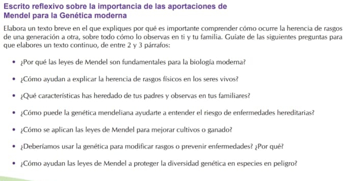 Escrito reflexivo sobre la importancia de las aportaciones de 
Mendel para la Genética moderna 
Elabora un texto breve en el que expliques por qué es importante comprender cómo ocurre la herencia de rasgos 
de una generación a otra, sobre todo cómo lo observas en ti y tu familia. Guíate de las siguientes preguntas para 
que elabores un texto continuo, de entre 2 y 3 párrafos: 
:Por qué las leyes de Mendel son fundamentales para la biología moderna? 
¿Cómo ayudan a explicar la herencia de rasgos físicos en los seres vivos? 
¿Qué características has heredado de tus padres y observas en tus familiares? 
¿Cómo puede la genética mendeliana ayudarte a entender el riesgo de enfermedades hereditarias? 
¿Cómo se aplican las leyes de Mendel para mejorar cultivos o ganado? 
¿Deberíamos usar la genética para modificar rasgos o prevenir enfermedades? ¿Por qué? 
¿Cómo ayudan las leyes de Mendel a proteger la diversidad genética en especies en peligro?