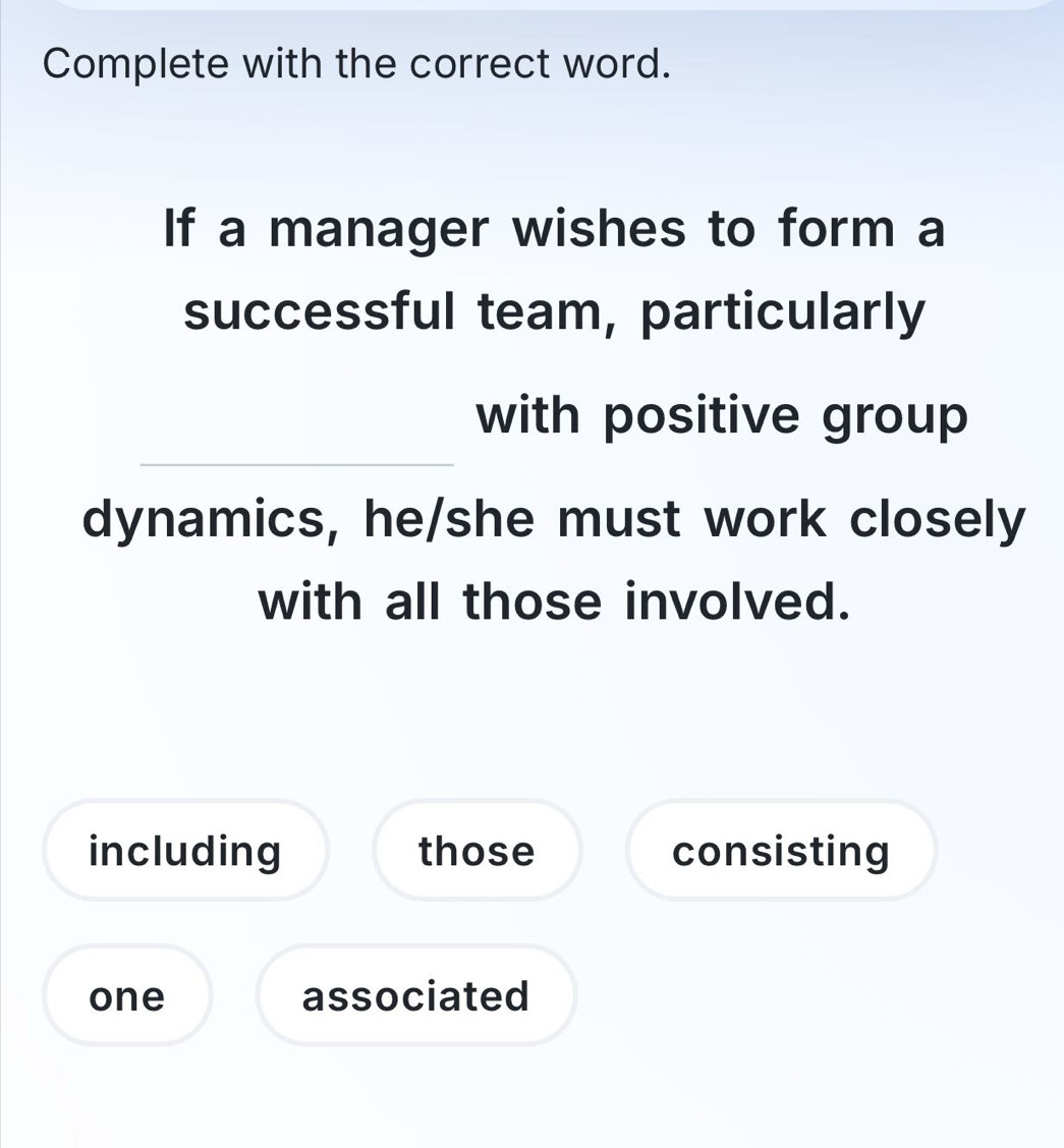 Complete with the correct word. 
If a manager wishes to form a 
successful team, particularly 
with positive group 
dynamics, he/she must work closely 
with all those involved. 
including those consisting 
one associated