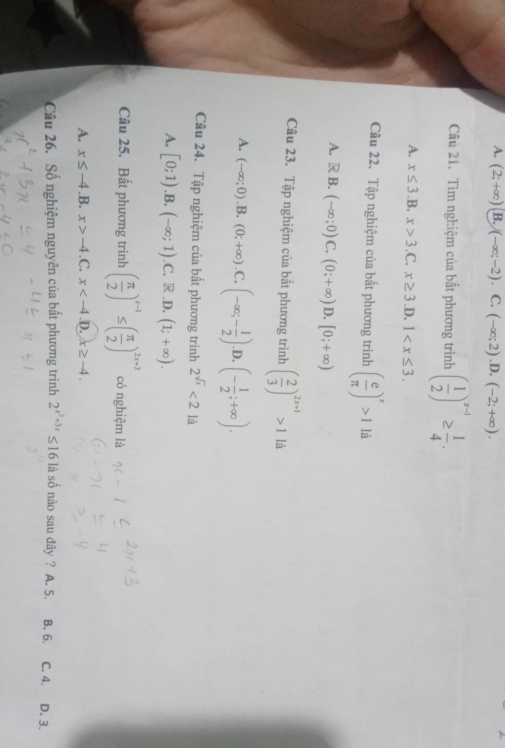 A. (2;+∈fty ) B. )(-∈fty ;-2) C. (-∈fty ;2).D.(-2;+∈fty ). 
Câu 21. Tìm nghiệm của bất phương trình ( 1/2 )^x-1≥  1/4 .
A. x≤ 3 ) 3.x>3.C.x≥ 3 .D. 1 . 
Câu 22. Tập nghiệm của bất phương trình ( e/π  )^x>1la
A. R B. (-∈fty ;0)C.(0;+∈fty )D.[0;+∈fty )
Câu 23. Tập nghiệm của bất phương trình ( 2/3 )^2x+1>1 là
A. (-∈fty ;0) .B. (0;+∈fty ).C.(-∈fty ;- 1/2 ). D. (- 1/2 ;+∈fty ). 
□^(·) 
Câu 24. Tập nghiệm của bất phương trình 2^(sqrt(x))<2</tex> là
A. [0;1) .B. (-∈fty ;1) .C. R.D. (1;+∈fty ). 
Câu 25. Bất phương trình ( π /2 )^x-1≤ ( π /2 )^2x+3 có nghiệm là
A. x≤ -4 .B. x>-4 .C. x .D. x≥ -4. 
Câu 26. Số nghiệm nguyên của bất phương trình 2^(x^2)+3x≤ 16 là số nào sau đây ? A. 5. B. 6. C. 4. D. 3.