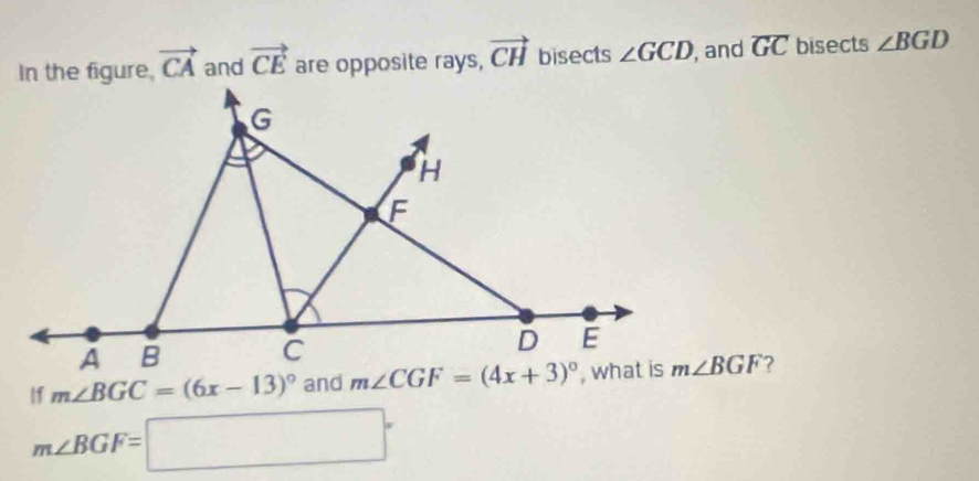 In the figure, vector CA and vector CE are opposite rays, vector CH bisects ∠ GCD , and overline GC bisects ∠ BGD
11 m∠ BGC=(6x-13)^circ  and m∠ BGF ?
m∠ BGF=□°