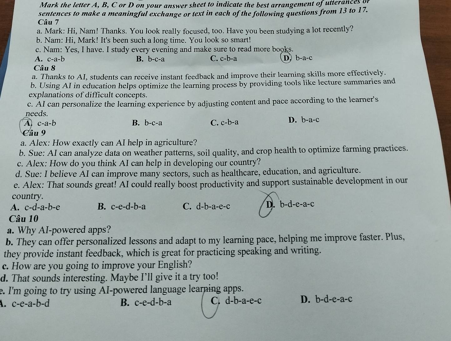 Mark the letter A, B, C or D on your answer sheet to indicate the best arrangement of utterances of
sentences to make a meaningful exchange or text in each of the following questions from 13 to 17.
Câu 7
a. Mark: Hi, Nam! Thanks. You look really focused, too. Have you been studying a lot recently?
b. Nam: Hi, Mark! It's been such a long time. You look so smart!
c. Nam: Yes, I have. I study every evening and make sure to read more books.
A. c-a-b B. b-c-a C. c-b-a D, b-a-c
Câu 8
a. Thanks to AI, students can receive instant feedback and improve their learning skills more effectively.
b. Using AI in education helps optimize the learning process by providing tools like lecture summaries and
explanations of difficult concepts.
c. AI can personalize the learning experience by adjusting content and pace according to the learner's
needs.
A c-a-b
B. b-c-a C. c-b-a
D. b-a-c
Câu 9
a. Alex: How exactly can AI help in agriculture?
b. Sue: AI can analyze data on weather patterns, soil quality, and crop health to optimize farming practices.
c. Alex: How do you think AI can help in developing our country?
d. Sue: I believe AI can improve many sectors, such as healthcare, education, and agriculture.
e. Alex: That sounds great! AI could really boost productivity and support sustainable development in our
country.
A. c-d-a-b-e B. c-e-d-b-a C. d-b-a-e-c D. b-d-e-a-c
Câu 10
a. Why AI-powered apps?
b. They can offer personalized lessons and adapt to my learning pace, helping me improve faster. Plus,
they provide instant feedback, which is great for practicing speaking and writing.
c. How are you going to improve your English?
d. That sounds interesting. Maybe I’ll give it a try too!
e. I'm going to try using AI-powered language learning apps.
A. c-e-a-b-d B. c-e-d-b-a D. b-d-e-a-c
C. c 1-b-a-e-c