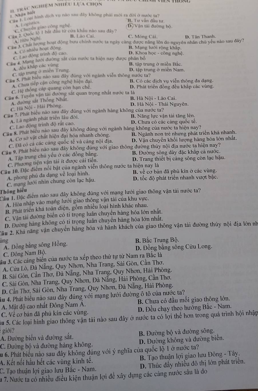 Nhận biết I. trác nghiệm nhiều Lựa chọn
Cáu 1. Loại hình địch vụ nào sau đây không phải mới ra đời ở nước ta?
A. Logistics.
B. Tư vẫn đầu tư
C. Chuyên giao công nghệ.
Dộ Vận tải đường bộ.
Cầu 2. Quốc lộ 1 bắt đầu tử cửa khẩu nào sau đây?
A, Hữu Nghị
B. Lào Cai. C. Móng Cái. D. Tân Thanh.
Cầu 3. Chất lượng hoạt động bưu chính nước ta ngày càng được năng lên do nguyên nhân chủ yếu nào sau dây?
A. Có nhiều hoạt động.
B. Mạng lưới rộng khắp.
C. Lao động trình độ cao.
D. Khoa học - công nghệ.
Cầu 4. Mạng lưới đường sắt của nước ta hiện nay được phân bố
A. đều khắp các vùng
B. tập trung ở miền Bắc.
C, tập trung ở miền Trung.
D. tập trung ở miền Nam.
Cầu 5. Phát biểu nào sau đây đúng với ngành viễn thông nước ta?
A. Chưa tiếp cận công nghệ hiện đại. B. Có các dịch vụ viễn thông đa dạng.
C. Hệ thống cáp quang còn hạn chế.
D. Phát triển đồng đều khắp các vùng.
Cầu 6. Tuyển vận tải đường sắt quan trọng nhất nước ta là
A. đường sắt Thống Nhật.
B. Hà Nội - Lào Cai.
C. Hà Nội - Hải Phòng.
D. Hà Nội - Thái Nguyên.
Cầu 7. Phát biểu nào sau đây đúng với ngành hàng không của nước ta?
A. Là ngành phát triển lâu đời.
B. Năng lực vận tải tăng lên.
C. Lao động trình độ rất cao.
D. Chưa có các cảng quốc tế.
Cầu 8. Phát biểu nào sau đây không đúng với ngành hàng không của nước ta hiện nay?
A. Cơ sở vật chất hiện đại hóa nhanh chóng. B. Ngành non trẻ nhưng phát triển khá nhanh.
C. Đã có cả các cảng quốc tế và cảng nội địa. D. Vận chuyền khối lượng hàng hóa lớn nhất.
Cầu 9. Phát biểu nào sau dây không đúng với giao thông đường thủy nội địa nước ta hiện nay?
A. Tập trung chủ yếu ở các đồng bằng. B. Đường sông dày đặc khắp cả nước.
C. Phương tiện vận tải ít được cải tiên. D. Trang thiết bị cảng sông còn lạc hậu.
Cầu 10. Đặc điểm nổi bật của ngành viễn thông nước ta hiện nay là
A. phong phú đa dạng về loại hình.
B. về cơ bản đã phủ kín ở các vùng.
C. mạng lưới nhìn chung còn lạc hậu. D. tốc độ phát triển nhanh vượt bậc.
Thông hiểu
Câu 1. Đặc điểm nào sau dây không đúng với mạng lưới giao thông vận tải nước ta?
A. Hòa nhập vào mạng lưới giao thông vận tải của khu vực.
B. Phát triển khá toàn diện, gồm nhiều loại hình khác nhau.
C. Vận tài đường biển có tỉ trọng luân chuyền hàng hóa lớn nhất.
D. Đường hàng không có tỉ trọng luân chuyền hàng hóa lớn nhất.
Câu 2. Khả năng vận chuyển hàng hóa và hành khách của giao thông vận tải đường thủy nội địa lớn nh
ùng B. Bắc Trung Bộ.
Ấ. Đồng bằng sông Hồng.
D. Đồng bằng sông Cửu Long.
C. Đông Nam Bộ.
âu 3. Các cảng biển của nước ta xếp theo thứ tự từ Nam ra Bắc là
A. Cửa Lò, Đà Nẵng, Quy Nhơn, Nha Trang, Sài Gòn, Cần Thơ.
B. Sải Gòn, Cần Thơ, Đà Nẵng, Nha Trang, Quy Nhơn, Hải Phòng.
C. Sài Gòn, Nha Trang, Quy Nhơn, Đà Nẵng, Hải Phòng, Cần Thơ.
D. Cần Thơ, Sài Gòn, Nha Trang, Quy Nhơn, Đà Nẵng, Hải Phòng.
Ấu 4. Phát biểu nào sau đây đúng với mạng lưới đường ô tô của nước ta?
A. Mật độ cao nhất Đông Nam Á. B. Chưa có đầu mối giao thông lớn.
C. Về cơ bản đã phủ kín các vùng. D. Đều chạy theo hướng Bắc - Nam.
Su 5. Các loại hình giao thông vận tải nào sau đây ở nước ta có lợi thế hơn trong quá trình hội nhập
giới?
A. Đường biển và đường sắt. B. Đường bộ và đường sông.
C. Đường bộ và đường hàng không. D. Đường không và đường biển.
Su 6. Phát biểu nào sau đây không dúng với ý nghĩa của quốc lộ 1 ở nước ta?
A. Kết nối hầu hết các vùng kinh tế.  B. Tạo thuận lợi giao lưu Đông - Tây.
C. Tạo thuận lợi giao lưu Bắc - Nam. D. Thúc đầy nhiều đô thị lớn phát triển.
Âu 7. Nước ta có nhiều điều kiện thuận lợi để xây dựng các cảng nước sâu là do