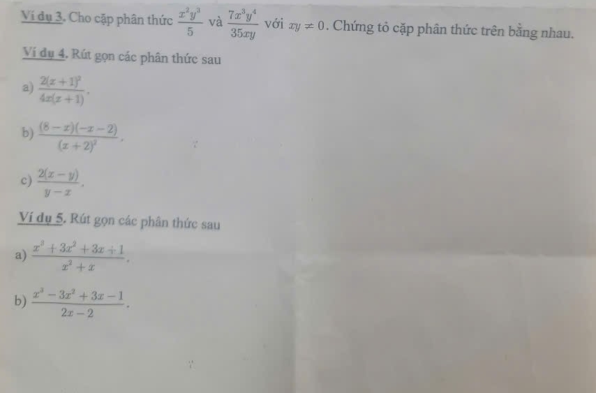 Ví dụ 3. Cho cặp phân thức  x^2y^3/5  và  7x^3y^4/35xy  với xy!= 0. Chứng tỏ cặp phân thức trên bằng nhau. 
Ví đụ 4. Rút gọn các phân thức sau 
a) frac 2(x+1)^24x(x+1). 
b) frac (8-x)(-x-2)(x+2)^2, 
c)  (2(x-y))/y-x . 
Ví dụ 5. Rút gọn các phân thức sau 
a)  (x^3+3x^2+3x+1)/x^2+x . 
b)  (x^3-3x^2+3x-1)/2x-2 .