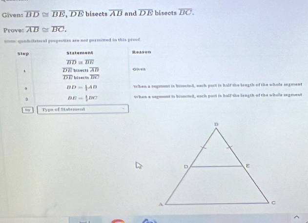 Given: overline BD≌ overline BE, overline DE bisects overline AB and overline DE bisects overline BC. 
Prove: overline AB≌ overline BC. 
sm: quedrilatoral properties are not permitted in this proof. 
Step Statement Reason
overline BD≌ overline DE
overline DE bisects overline AD Given
overline DE bisects overline BC
DD= 1/2 AD When a regment is bisected, each part is half the leugth of the whole segment
DE= 1/2 DC then a segment is bisected, each part is half the length of the whole segment 
try Type of Statement