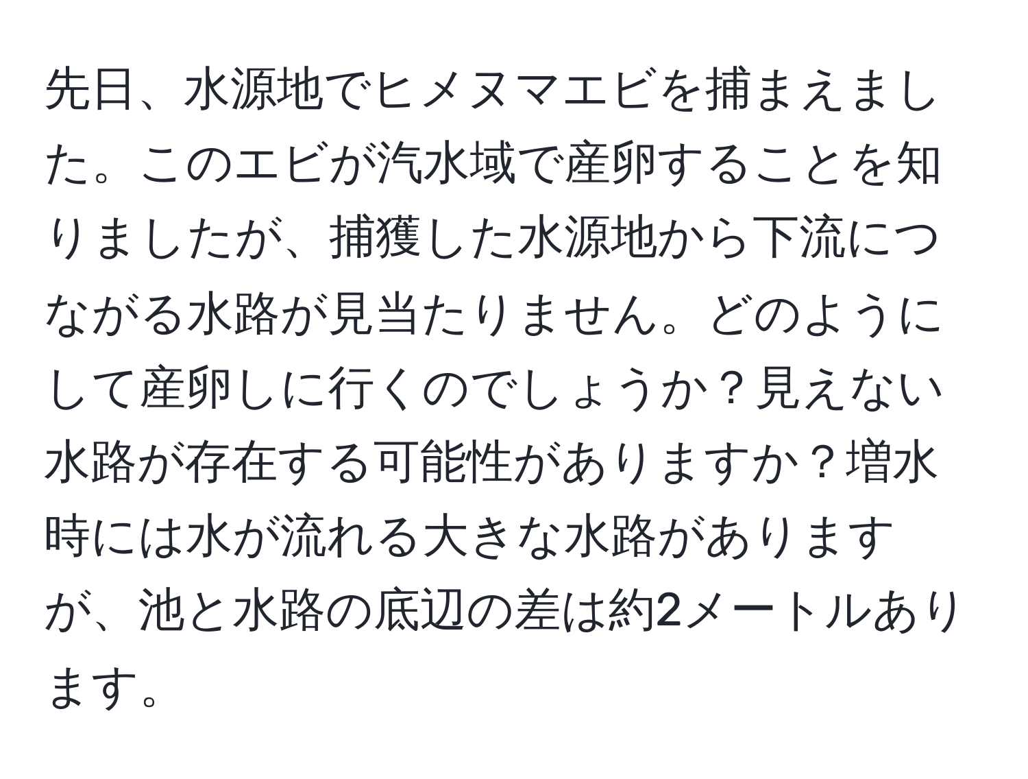 先日、水源地でヒメヌマエビを捕まえました。このエビが汽水域で産卵することを知りましたが、捕獲した水源地から下流につながる水路が見当たりません。どのようにして産卵しに行くのでしょうか？見えない水路が存在する可能性がありますか？増水時には水が流れる大きな水路がありますが、池と水路の底辺の差は約2メートルあります。