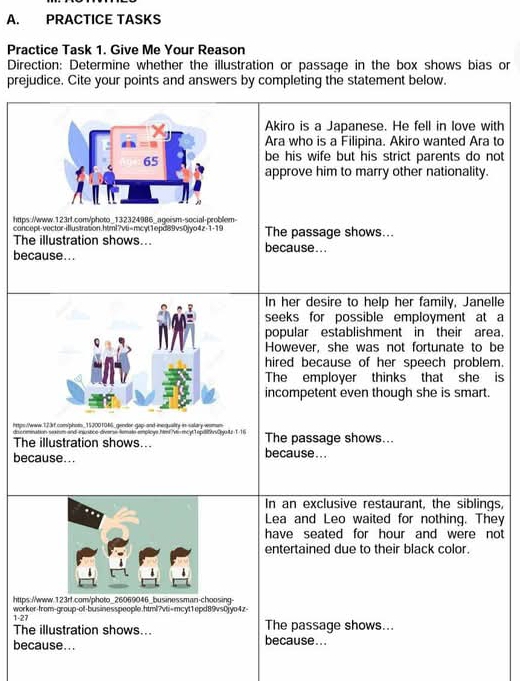 PRACTICE TASKS 
Practice Task 1. Give Me Your Reason 
Direction: Determine whether the illustration or passage in the box shows bias or 
prejudice. Cite your points and answers by completing the statement below. 
Akiro is a Japanese. He fell in love with 
Ara who is a Filipina. Akiro wanted Ara to 
be his wife but his strict parents do not 
approve him to marry other nationality. 
https://www.123rf.com/photo_132324986_ageism-social-problem- 
concept-vector-illustration.html?vti=mcyt1epd89vs0jyo4z-1-19 The passage shows... 
The illustration shows... because... 
because... 
In her desire to help her family, Janelle 
seeks for possible employment at a 
popular establishment in their area. 
However, she was not fortunate to be 
hired because of her speech problem. 
The employer thinks that she is 
incompetent even though she is smart. 
https://www.123rf.com/phots_152001046_gendor gap and inequality in salary wamun 
doscnmnation sexism and inuntice diverse femate employe hmi Vn mcyl TepiltCyaz T-1 
The illustration shows... The passage shows... 
because... because... 
In an exclusive restaurant, the siblings, 
Lea and Leo waited for nothing. They 
have seated for hour and were not 
entertained due to their black color. 
https://www.123rf.com/photo.26069046_.businessman-choosing- 
1-27 worker-from-group-of-businesspeople.html?vti=mcyt1epd89vs0jyo4z- 
The illustration shows... The passage shows... 
because... because...