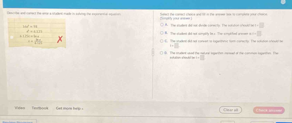 Describe and conect the error a student made in solving the exponential equation Select the correct choice and fill in the answer box to complete your choice.
(Simplify your answer.)
A. The student did not divide correctly. The solution should be t=□
B. The student did not simplify In e. The simplified arewer is t=□
G. The student did not convert to loganthmic form correctlv. The solution should be
t=
D. The student used the natural logarthm instead of the common logarthm. The
solution should be t=□
Video Textbook Get more help = Clear all Check answer