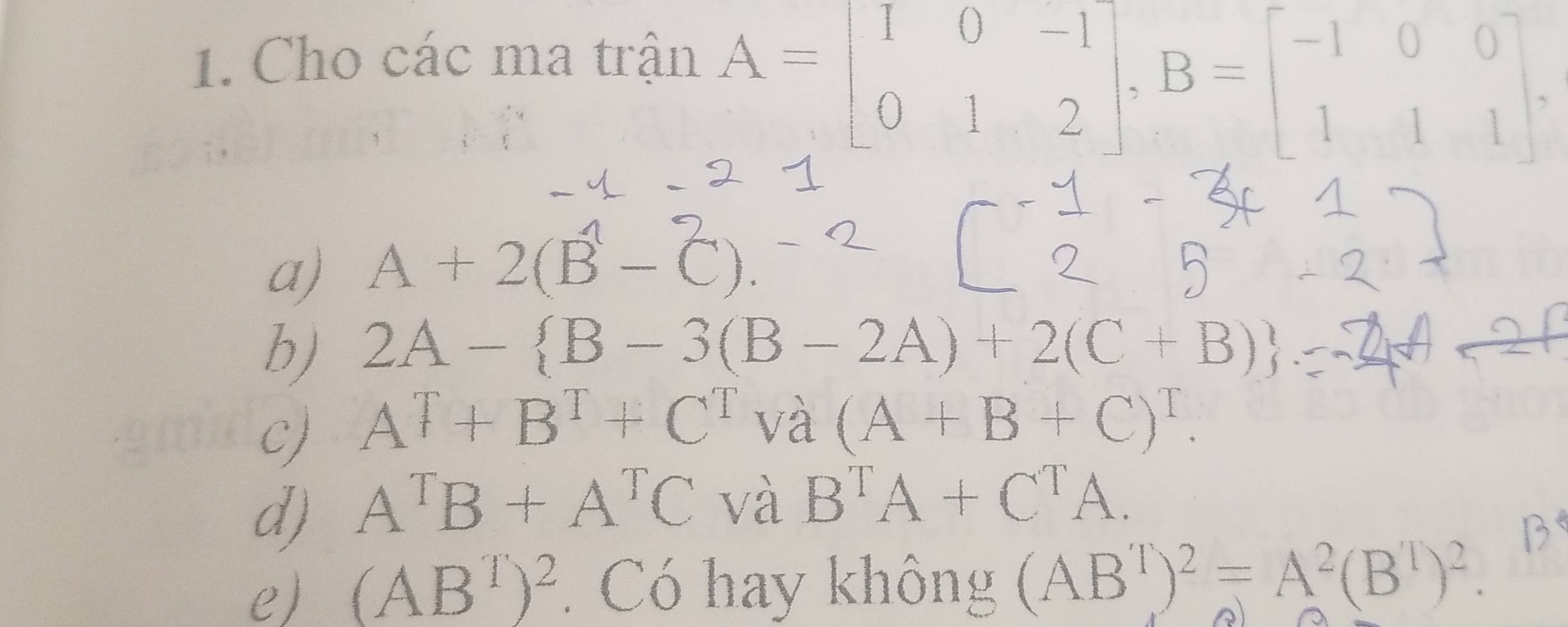 Cho các ma trận
A=beginbmatrix 1&0&-1 0&1&2endbmatrix , B=beginbmatrix -1&0&0 1&1&1endbmatrix
a) A+2(B-C)
b) 2A- B-3(B-2A)+2(C+B)
c) A^T+B^T+C^T và (A+B+C)^T. 
d) A^TB+A^TC và B^TA+C^TA. 
e) (AB^T)^2. Có hay không (AB^T)^2=A^2(B^T)^2.