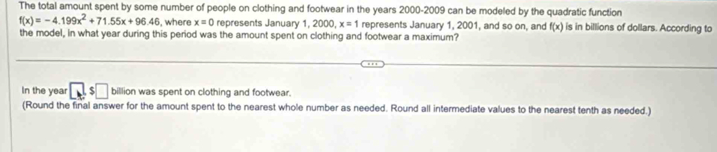 The total amount spent by some number of people on clothing and footwear in the years 2000-2009 can be modeled by the quadratic function
f(x)=-4.199x^2+71.55x+96.46 , where x=0 represents January 1, 2000, x=1 represents January 1, 2001, and so on, and f(x) is in billions of dollars. According to 
the model, in what year during this period was the amount spent on clothing and footwear a maximum? 
In the year □ s□ billion was spent on clothing and footwear. 
(Round the final answer for the amount spent to the nearest whole number as needed. Round all intermediate values to the nearest tenth as needed.)