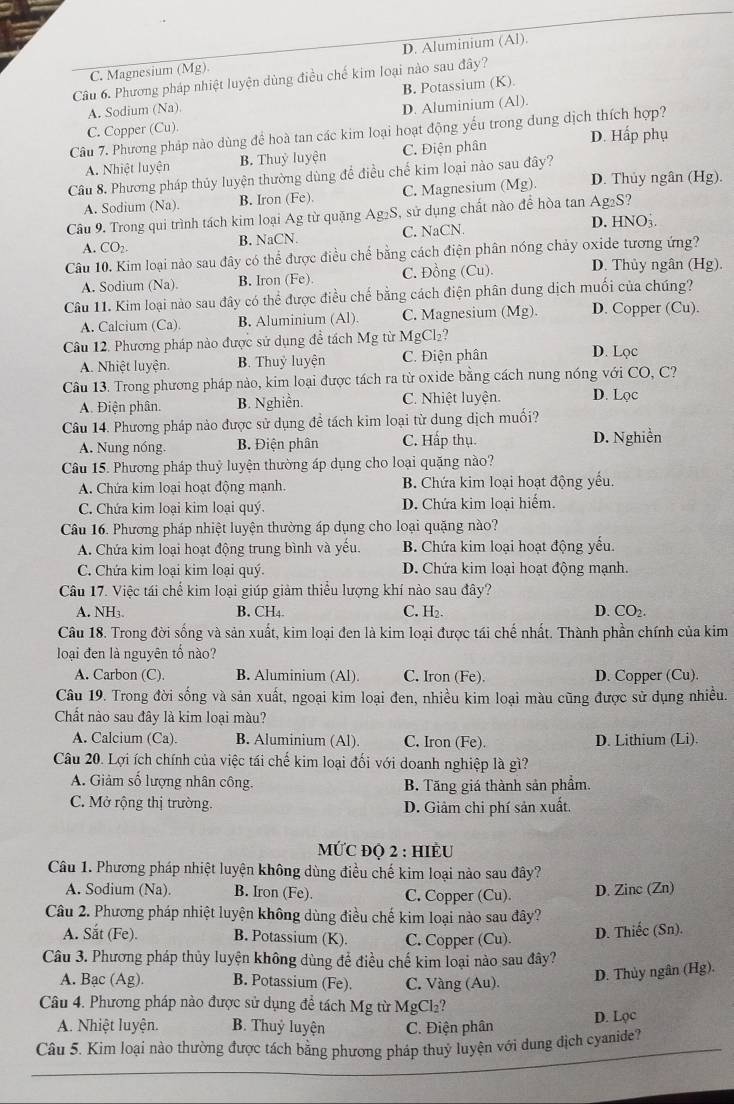 C. Magnesium (Mg). D. Aluminium (Al).
Câu 6. Phương pháp nhiệt luyện dùng điều chế kim loại nào sau đây?
A. Sodium (Na) B. Potassium (K).
C. Copper (Cu). D. Aluminium (Al).
Câu 7. Phương pháp nào dùng để hoà tan các kim loại hoạt động yếu trong dung dịch thích hợp?
A. Nhiệt luyện B. Thuỷ luyện C. Điện phân D. Hấp phụ
Câu 8. Phương pháp thủy luyện thường dùng để điều chế kim loại nào sau đây? D. Thủy ngân (Hg).
A. Sodium (Na). B. Iron (Fe). C. Magnesium (Mg).
Câu 9. Trong qui trình tách kim loại Ag từ quặng Ag₂S, sử dụng chất nào để hòa tan Ag₂S?
A. CO_2.
B. NaCN. C. NaCN. D. HNO₃.
Câu 10. Kim loại nào sau đây có thể được điều chế bằng cách điện phân nóng chảy oxide tương ứng?
A. Sodium (Na) B. Iron (Fe) C. Đồng (Cu). D. Thủy ngân (Hg).
Câu 11. Kim loại nào sau đây có thể được điều chế bằng cách điện phân dung dịch muối của chúng?
A. Calcium (Ca). B. Aluminium (Al). C. Magnesium (Mg). D. Copper (Cu).
Câu 12. Phương pháp nào được sử dụng đề tách Mg từ MgCl₂? D. Lọc
A. Nhiệt luyện B. Thuỷ luyện C. Điện phân
Câu 13. Trong phương pháp nào, kim loại được tách ra từ oxide bằng cách nung nóng với CO, C?
A. Điện phân. B. Nghiền. C. Nhiệt luyện. D. Lọc
Câu 14. Phương pháp nào được sử dụng đề tách kim loại từ dung dịch muối?
A. Nung nóng. B. Điện phân C. Hấp thụ. D. Nghiền
Câu 15. Phương pháp thuỷ luyện thường áp dụng cho loại quặng nào?
A. Chứa kim loại hoạt động mạnh. B. Chứa kim loại hoạt động yếu.
C. Chứa kim loại kim loại quý. D. Chứa kim loại hiểm.
Câu 16. Phương pháp nhiệt luyện thường áp dụng cho loại quặng nào?
A. Chứa kim loại hoạt động trung bình và yếu. B. Chứa kim loại hoạt động yếu.
C. Chứa kim loại kim loại quý. D. Chứa kim loại hoạt động mạnh.
Câu 17. Việc tái chế kim loại giúp giảm thiểu lượng khí nào sau đây?
A. NH₃ B. CH4 C. H₂. D. CO₂.
Câu 18. Trong đời sống và sản xuất, kim loại đen là kim loại được tái chế nhất. Thành phần chính của kim
loại đen là nguyên tổ nào?
A. Carbon (C). B. Aluminium (Al). C. Iron (Fe). D. Copper (Cu).
Câu 19. Trong đời sống và sản xuất, ngoại kim loại đen, nhiều kim loại màu cũng được sử dụng nhiều.
Chất nào sau đây là kim loại màu?
A. Calcium (Ca). B. Aluminium (Al). C. Iron (Fe). D. Lithium (Li).
Câu 20. Lợi ích chính của việc tái chế kim loại đối với doanh nghiệp là gì?
A. Giảm số lượng nhân công. B. Tăng giá thành sản phẩm.
C. Mở rộng thị trường. D. Giảm chi phí sản xuất.
MƯC ĐQ 2 : HIÈU
Câu 1. Phương pháp nhiệt luyện không dùng điều chế kim loại nào sau đây?
A. Sodium (Na). B. Iron (Fe). C. Copper (Cu) D. Zinc (Zn)
Câu 2. Phương pháp nhiệt luyện không dùng điều chế kim loại nào sau đây?
A. .Sắt (Fe). B. Potassium (K). C. Copper (Cu).
D. Thiếc (Sn).
Câu 3. Phương pháp thủy luyện không dùng để điều chế kim loại nào sau đây?
A. Bạc (Ag). B. Potassium (Fe). C. Vàng (Au).
D. Thủy ngân (Hg).
Câu 4. Phương pháp nào được sử dụng để tách Mg từ Mg Cl_2 ?
A. Nhiệt luyện. B. Thuỷ luyện C. Điện phân D. Lọc
Câu 5. Kim loại nào thường được tách bằng phương pháp thuỷ luyện với dung địch cyanide?