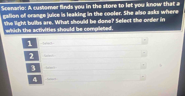 Scenario: A customer finds you in the store to let you know that a 
gallon of orange juice is leaking in the cooler. She also asks where 
the light bulbs are. What should be done? Select the order in 
which the activities should be completed. 
1 ==Select== 
2 ==Select== 
3 ==Select== 
4 =-Select=