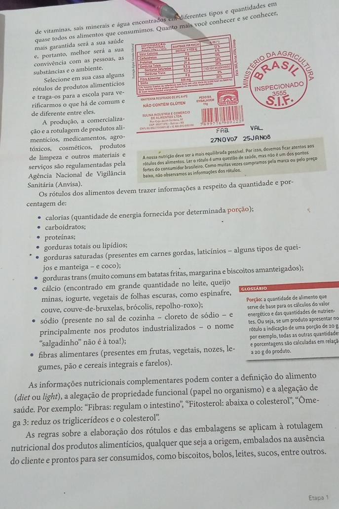 de vitaminas, sais minerais e água encontrados em diferentes tipos e quantidades em
quase todos os alimentos que coos. Quanto mais você conhecer e se conhecer,
mais garantida será a sua saúd
e, portanto, melhor será a su
convivência com as pessoas, a
substâncias e o ambiente. 
Selecione em sua casa algun
rótulos de produtos alimentício
e traga-os para a escola para ve
rificarmos o que há de comum 
de diferente entre eles. 
A produção, a comercializa
ção e a rotulagem de produtos al
mentícios, medicamentos, agro-
tóxicos, cosméticos, produtos 27N O V07 25J A N08
de limpeza e outros materiais e A nossa nutrição deve ser a mais equilibrada possível. Por isso, devemos ficar atentos aos
serviços são regulamentadas pela rótulos dos alimentos. Ler o rótulo é uma questão de saúde, mas não é um dos pontos
fortes do consumidor brasileiro. Como muitas vezes compramos pela marca ou pelo preço
Agência Nacional de Vigilância baixo, não observamos as informações dos rótulos.
Sanitária (Anvisa).
Os rótulos dos alimentos devem trazer informações a respeito da quantidade e por-
centagem de:
calorias (quantidade de energia fornecida por determinada porção);
carboidratos;
proteínas;
gorduras totais ou lipídios;
gorduras saturadas (presentes em carnes gordas, laticínios - alguns tipos de quei-
jos e manteiga - e coco);
gorduras trans (muito comuns em batatas fritas, margarina e biscoitos amanteigados);
cálcio (encontrado em grande quantidade no leite, queijo
minas, iogurte, vegetais de folhas escuras, como espinafre, Glossário
couve, couve-de-bruxelas, brócolis, repolho-roxo);  Porção: a quantidade de alimento que
sódio (presente no sal de cozinha - cloreto de sódio - e serve de base para os cálculos do valor
energético e das quantidades de nutrien-
principalmente nos produtos industrializados - o nome tes. Ou seja, se um produto apresentar no
rótulo a indicação de uma porção de 20 g
“salgadinho” não é à toa!); por exemplo, todas as outras quantidade
fibras alimentares (presentes em frutas, vegetais, nozes, le- e porcentagens são calculadas em relaçã
a 20 g do produto.
gumes, pão e cereais integrais e farelos).
As informações nutricionais complementares podem conter a definição do alimento
(diet ou light), a alegação de propriedade funcional (papel no organismo) e a alegação de
saúde. Por exemplo: “Fibras: regulam o intestino”, “Fitosterol: abaixa o colesterol”, “Ōme-
ga 3: reduz os triglicerídeos e o colesterol”.
As regras sobre a elaboração dos rótulos e das embalagens se aplicam à rotulagem
nutricional dos produtos alimentícios, qualquer que seja a origem, embalados na ausência
do cliente e prontos para ser consumidos, como biscoitos, bolos, leites, sucos, entre outros.
Etapa 1