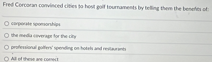 Fred Corcoran convinced cities to host golf tournaments by telling them the benefts of:
corporate sponsorships
the media coverage for the city
professional golfers' spending on hotels and restaurants
All of these are correct