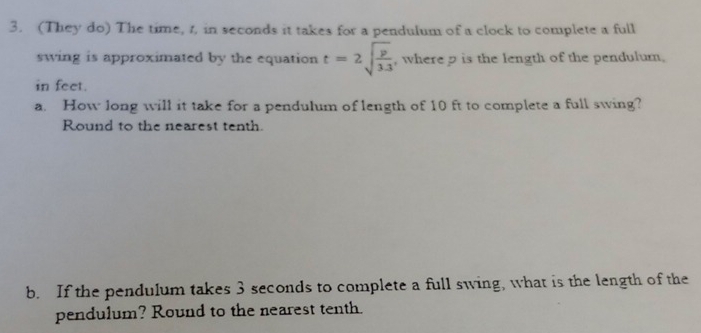 (They do) The time, t, in seconds it takes for a pendulum of a clock to complete a full 
swing is approximated by the equation t=2sqrt(frac p)3.3 , where p is the length of the pendulum. 
in feet. 
a. How long will it take for a pendulum of length of 10 ft to complete a full swing? 
Round to the nearest tenth. 
b. If the pendulum takes 3 seconds to complete a full swing, what is the length of the 
pendulum? Round to the nearest tenth.