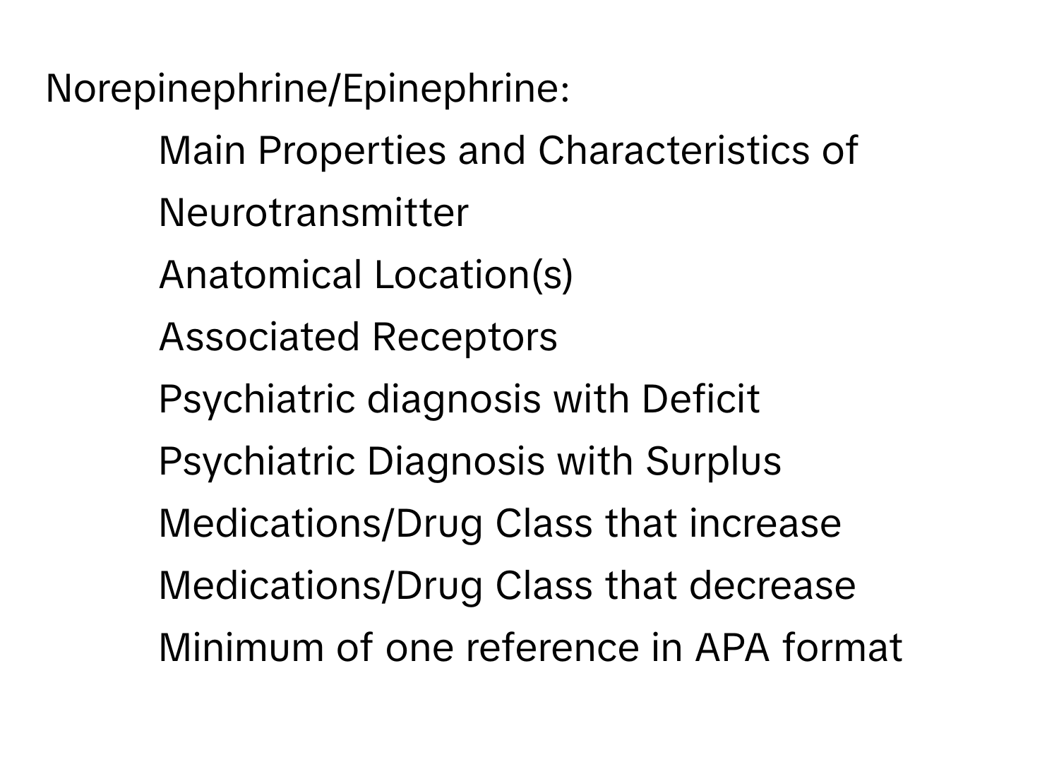 Norepinephrine/Epinephrine: 
* Main Properties and Characteristics of Neurotransmitter
* Anatomical Location(s)
* Associated Receptors
* Psychiatric diagnosis with Deficit
* Psychiatric Diagnosis with Surplus
* Medications/Drug Class that increase
* Medications/Drug Class that decrease
* Minimum of one reference in APA format