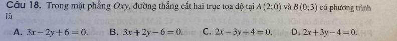 Trong mặt phẳng Oxy, đường thẳng cắt hai trục tọa độ tại A(2;0) và B(0;3) có phương trình
là
A. 3x-2y+6=0. B. 3x+2y-6=0. C. 2x-3y+4=0. D. 2x+3y-4=0.