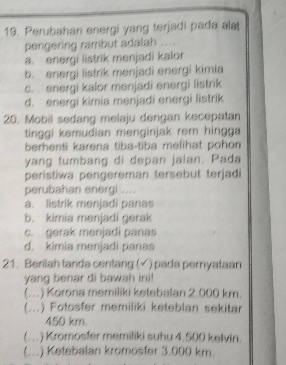 Perubahan energi yang terjadi pada alat
pengering rambut adalah ....
a. energi listrik menjadi kalor
b. energi listrik menjadi energi kimia
c. energi kalor menjadi energi listrik
d. energi kimia menjadi energi listrik
20. Mobil sedang melaju dengan kecepatan
tinggi kemudian menginjak rem hingga
berhenti karena tiba-tiba melihat pohon 
yang tumbang dí depan jalan. Pada
peristiwa pengereman tersebut terjadi
perubahan energi ....
a. listrik menjadi panas
b. kimia menjadi gerak
c. gerak menjadi panas
d. kimia menjadi panas
21. Berilah tanda centang (√ ) pada pemyataan
yang benar di bawah ini!
(...) Korona memiliki ketebalan 2.000 km.
A .) Fotosfer memiliki keteblan sekitar
..
450 km.
) Kromosfer memiliki suhu 4.500 kelvin.
(...) Ketebalan kromosfer 3.000 km.