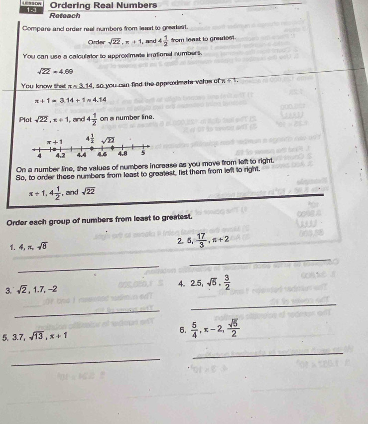 LESSON Ordering Real Numbers
1-3
Reteach
Compare and order real numbers from least to greatest.
Order sqrt(22),π +1 , and 4 1/2  from least to greatest.
You can use a calculator to approximate irrational numbers.
sqrt(22)approx 4.69
You know that π approx 3.14 , so you can find the approximate value of π +1.
π +1approx 3.14+1approx 4.14
Plot sqrt(22),π +1 , and 4 1/2  on a number line.
On a number line, the values of numbers increase as you move from left to right.
So, to order these numbers from least to greatest, list them from left to right.
π +1,4 1/2  , and sqrt(22)
Order each group of numbers from least to greatest.
1. 4,π ,sqrt(8)
2. 5, 17/3 ,π +2
_
_
4.
3. sqrt(2),1.7,-2 2.5,sqrt(5), 3/2 
_
_
5. 3.7,sqrt(13),π +1
6.  5/4 ,π -2, sqrt(5)/2 
_
_
_