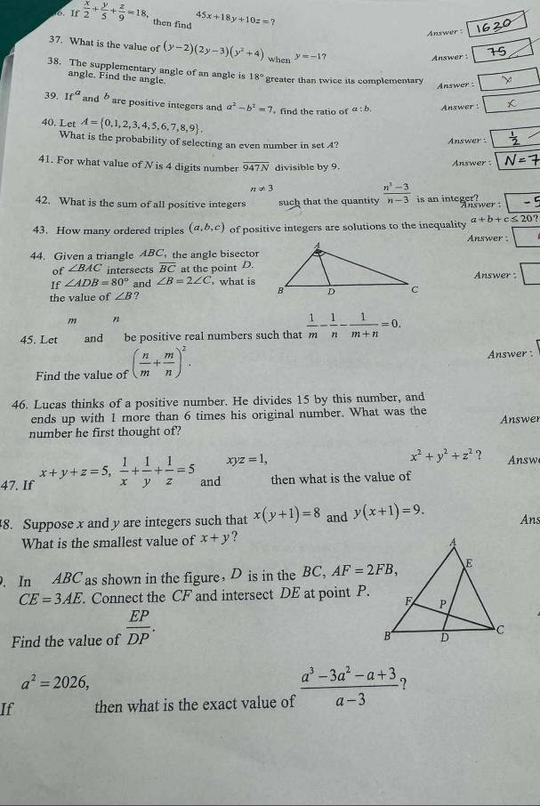 If  x/2 + y/5 + z/9 =18, then find 45x+18y+10z=?
Answer :
37. What is the value of (y-2)(2y-3)(y^2+4) when y=-1
Answer 
38. The supplementary angle of an angle is 18° greater than twice its complementary □
angle. Find the angle.
Answer :
39, If^a and b
are positive integers and a^2-b^2=7 find the ratio of a:b. Answer 
40. Let A= 0,1,2,3,4,5,6,7,8,9 .
What is the probability of selecting an even number in set A?
Answer  1/2 
41. For what value of N is 4 digits number overline 947N divisible by 9.  Answer N==
n!= 3
42. What is the sum of all positive integers such that the quantity  (n^3-3)/n-3  is an integer? -5
Answer 
43. How many ordered triples (a,b,c) of positive integers are solutions to the inequality a+b+c≤ 20?
Answer :
44. Given a triangle ABC, the angle bisector
of ∠ BAC intersects overline BC at the point D.
If∠ ADB=80° and ∠ B=2∠ C , what isAnswer :
the value of ∠ B ?
m n
45. Let and be positive real numbers such that  1/m - 1/n - 1/m+n =0.
Find the value of ( n/m + m/n )^2.
Answer :
46. Lucas thinks of a positive number. He divides 15 by this number, and
ends up with 1 more than 6 times his original number. What was the
number he first thought of? Answer
x^2+y^2+z^2 ?
xy z=1, Answ
47. If x+y+z=5, 1/x + 1/y + 1/z =5 and then what is the value of
8. Suppose x and y are integers such that x(y+1)=8 and y(x+1)=9. Ans
What is the smallest value of x+y ?
. In ABC as shown in the figure, D is in the BC, AF=2FB,
CE=3AE. Connect the CF and intersect DE at point P.
Find the value of  EP/DP .
a^2=2026,
If then what is the exact value of  (a^3-3a^2-a+3)/a-3  ?