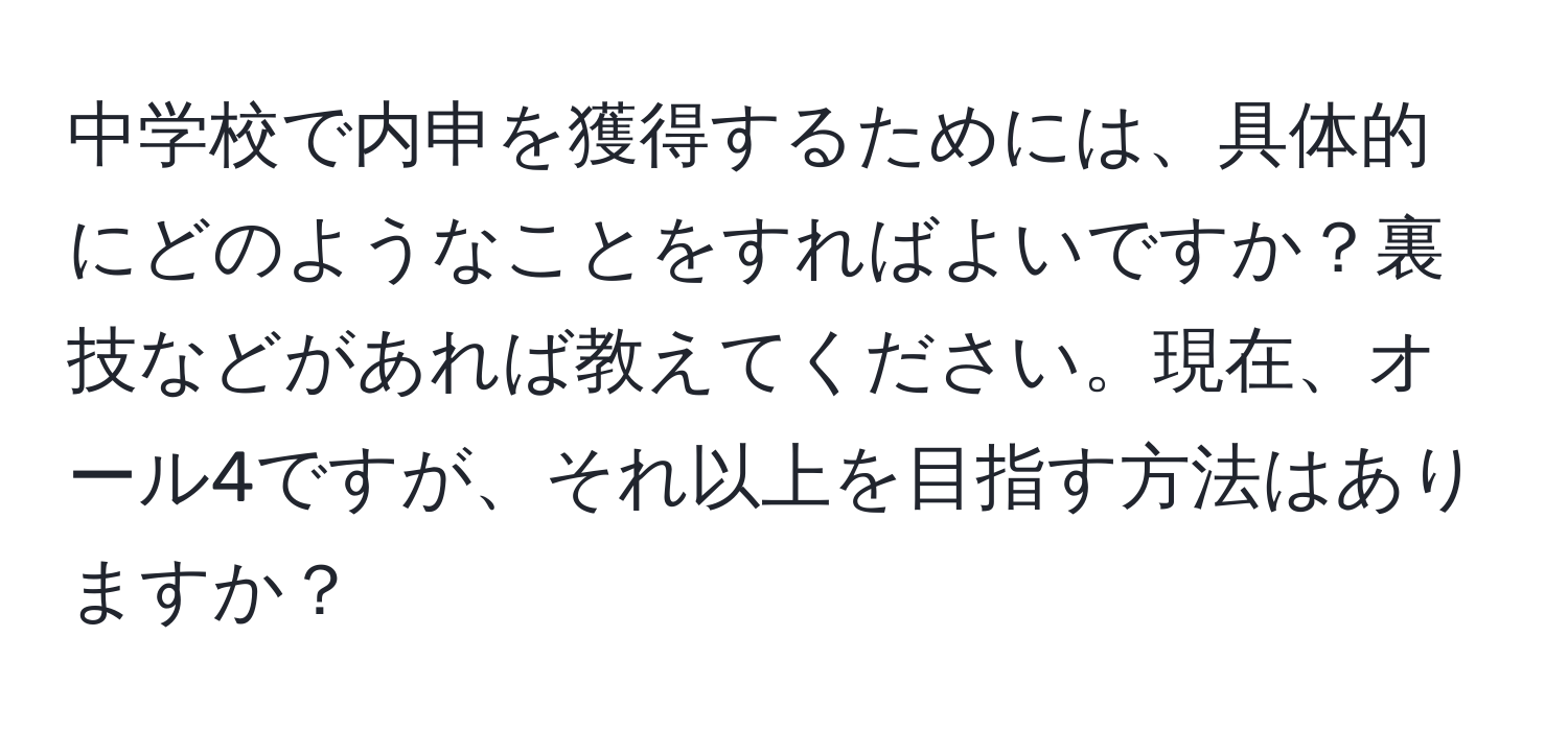 中学校で内申を獲得するためには、具体的にどのようなことをすればよいですか？裏技などがあれば教えてください。現在、オール4ですが、それ以上を目指す方法はありますか？