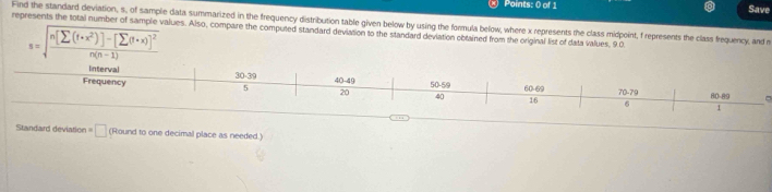 Save
Find the standard deviation, s, of sample data summarized in the frequency distribution table given below by using the formula below, where x represents the class midpoint, frepresents the class frequency, and m
represents the total number of sample values. Also, compare the computed standard deviation to the standard deviation obtained from the original list of data values, 9.0
s=sqrt(frac n[sumlimits (f· x^2)]-[sumlimits (f· x)]^2)n(n-1)
Standard deviation= □ (Round to one decimal place as needed.)