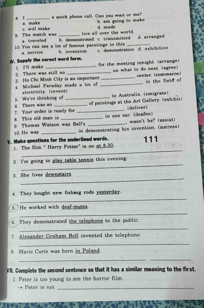 a quick phone call. Can you wait or me?
a. make b. am going to make
c. will make d. made
9. The match was _live all over the world.
a. traveled b. demonstrated c. transmitted d. arranged
10. You can see a lot of famous paintings in this _.
a. service b. invention c. demonstration d. exhibition
I. Supply the corect word form.
1. I'll make _for the meeting tonight. (arrange)
2.There was still no _on what to do next. (agree)
3. Ho Chi Minh City is an important _center. (commerce)
4. Michael Faraday made a lot of _in the field of
electricity. (invent)
5. We're thinking of to Australia. (emigrate)
6. There was an __of paintings at the Art Gallery. (exhibit)
7. Your order is ready for _ (deliver)
8. This old man is _in one ear. (deafen)
9. Thomas Watson was Bell's _, wasn't he? (assist)
10. He was _in demonstrating his invention. (success)
V. Make questions for the underlined words. 111
_
1. The film “ Harry Potter” is on at 8.30.
_
2. I'm going to play table tennis this evening.
_
3. She lives downstairs.
_
4. They bought new fishing rods yesterday.
5. He worked with deaf-mutes.
_
6. They demonstrated the telephone to the public.
_
7. Alexander Graham Bell invented the telephone.
_
8. Marie Curie was born in Poland.
__
VII. Complete the second sentence so that it has a similar meaning to the first.
1. Peter is too young to see the horror film.
Peter is not_