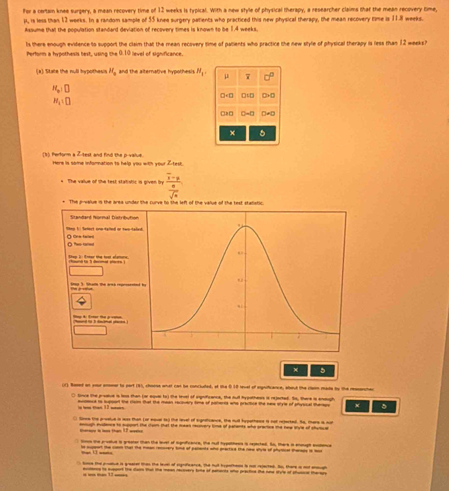 Fer a certain knee surgery, a mean recovery time of 12 weeks is typical. With a new style of physical therapy, a researcher claims that the mean recovery time,
μ, is less than 12 weeks. In a random sample of 55 knee surgery patients who practiced this new physical therapy, the mean recovery time is 11.8 weeks.
Assume that the population standard deviation of recovery times is known to be 1.4 weeks,
Is there enough evidence to support the claim that the mean recovery time of patients who practice the new style of physical therapy is less than 12 weeks?
Perform a hypothesis test, using the 0.10 level of significance.
(a) State the null hypothesis H_0 and the alternative hypothesis H_1. mu □^(□)
H_o|□
□ □ ≤ □ □ >□
H_1:□
□ ≥ □ D=□ □ != □
×
(b) Perform a Z-test and find the p-value.
Here is some information to help you with your Z-test.
The value of the test statistic is given by frac overline x-mu sigma 
overline sqrt(n)
The p-value is the area under the curve to the left of the value of the test statistic.
Standard Normal Distribution
Steo 1: Select ona-tailled or two-taile
O One-tailed
Thes-talied
Stup 2: Enter the test sfatsne.
(Raunó to 3 decmal places.)
Step ". Shats the area represented
the po slue 
(Nound to 3 decmal places.) Seg A: Enter the p-vaks.
× 5
(c) Based on your anower to part (b), choose what can be concluded, at the 0.10 level of significance, about the clasm made by the researcher
Since the p-value is less than (or equai to) the level of significance, the null hypothesis is rejected. So, there is enough
evidence to support the claim that the mean recovery time of potents who practice the new style of physical therapy ×
is twes than 12 weeks.
○ Since the p-ualue is less than (or woual to) the level of signsficance, the null hypothess is not rejected. So, there is noh
enough evidence to support the claim that the mean recoivery time of patients who practice the new style of physical
therouy is less than 12 weeke
□ Simoa the p-value is greator than the level of significance, the null frypothesis is rejected. So, there is enough avidenca
to support the clam that the mean recvery time of papents who practice the new style of physical theragy is lass
man 1I woms
Since the p-walue is greater then the level of significance, the null hypothesis is not rejected. So; there is not enough
evidensn to support the daim that the meen recovery time of patients who practios the new style of phusical theragy
is l than 12 w