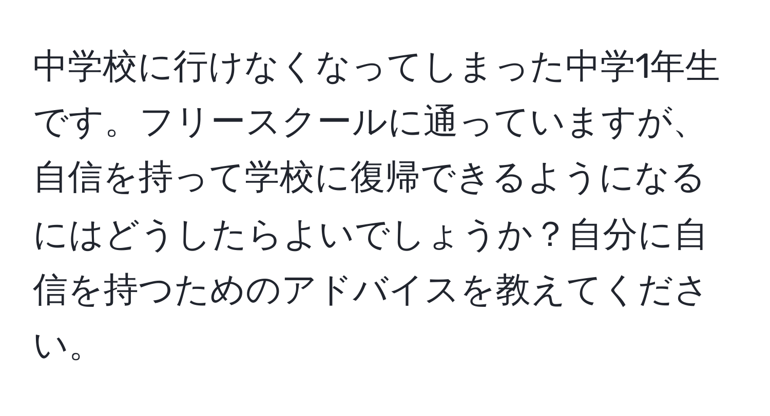 中学校に行けなくなってしまった中学1年生です。フリースクールに通っていますが、自信を持って学校に復帰できるようになるにはどうしたらよいでしょうか？自分に自信を持つためのアドバイスを教えてください。