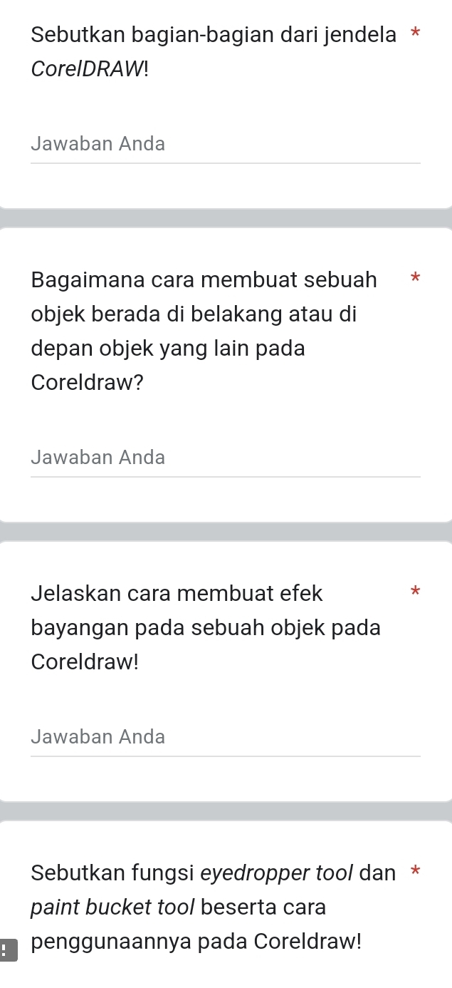 Sebutkan bagian-bagian dari jendela * 
CorelDRAW! 
Jawaban Anda 
Bagaimana cara membuat sebuah * 
objek berada di belakang atau di 
depan objek yang lain pada 
Coreldraw? 
Jawaban Anda 
Jelaskan cara membuat efek * 
bayangan pada sebuah objek pada 
Coreldraw! 
Jawaban Anda 
Sebutkan fungsi eyedropper tool dan * 
paint bucket tool beserta cara 
penggunaannya pada Coreldraw!