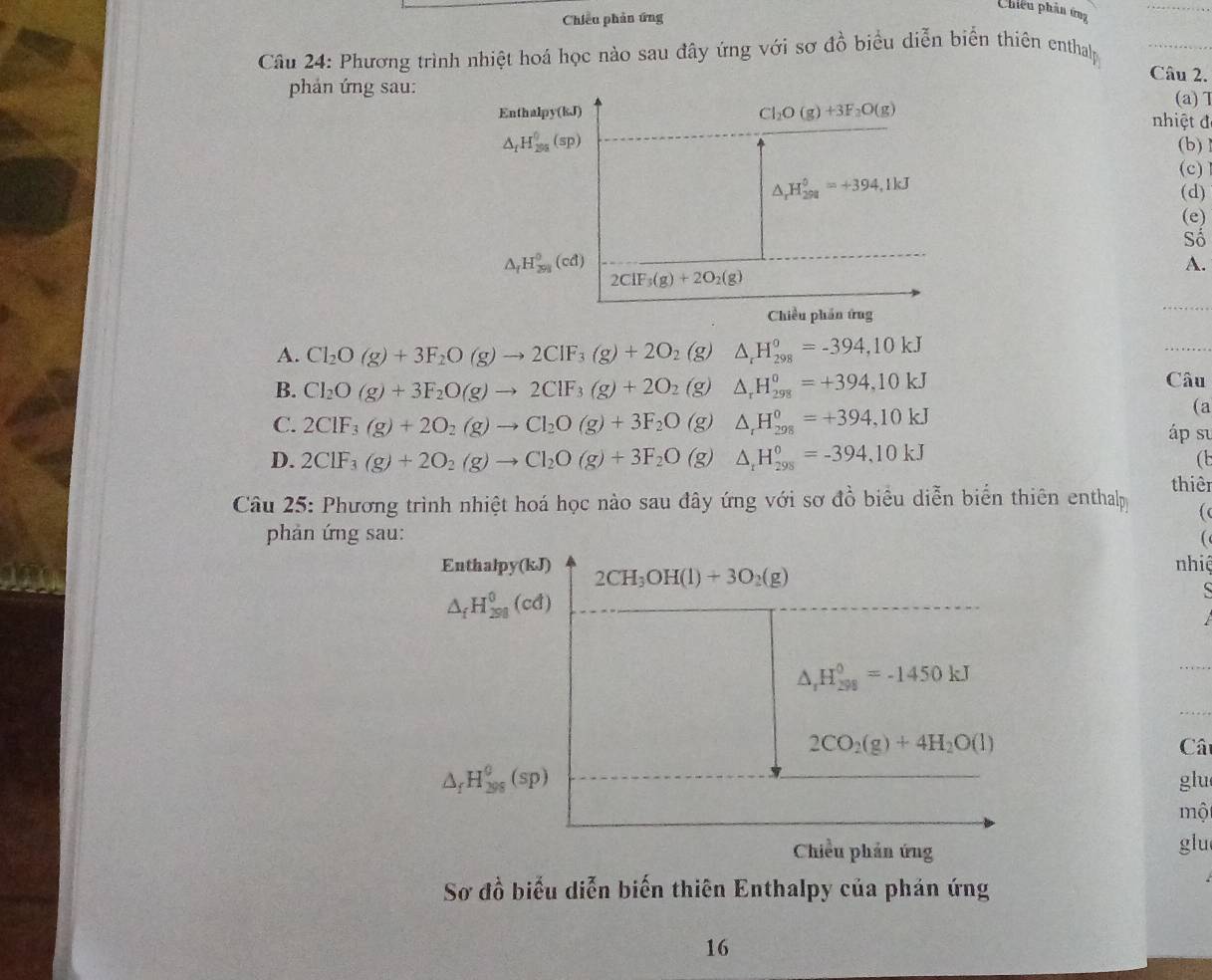 Chiếu phản ứng
Chiếu phân ứng
Câu 24: Phương trình nhiệt hoá học nào sau đây ứng với sơ đồ biểu diễn biển thiên enthalp
Câu 2.
phản ứng sau:
Cl_2O(g)+3F_2O(g)
(a)T
Enthalpy(kJ)  nhiệt đ
△ _fH_(200)^0(sp) (b)
(c)
△ _rH_(298)°=+394,1kJ (d)
(e)
Số
△ _fH_(291)^0(cd)
A.
2ClF_3(g)+2O_2(g)
Chiều phần ứng
A. Cl_2O(g)+3F_2O(g)to 2ClF_3(g)+2O_2(g) △ _rH_(298)^o=-394,10kJ
B. Cl_2O(g)+3F_2O(g)to 2ClF_3(g)+2O_2 (g) △ _rH_(298)^0=+394,10kJ
Câu
C. 2ClF_3(g)+2O_2(g)to Cl_2O(g)+3F_2O (g) △ _rH_(298)^0=+394,10kJ
(a
áp su
D. 2ClF_3(g)+2O_2(g)to Cl_2O(g)+3F_2O (g) △ _rH_(298)^0=-394,10kJ
(t
Câu 25: Phương trình nhiệt hoá học nào sau đây ứng với sơ đồ biểu diễn biển thiên enthalp thiêr
phản ứng sau: 
Enthalpy(kJ) 2CH_3OH(l)+3O_2(g) nhiệ
△ _fH_(298)^0(cd)
△ _rH_(298)^0=-1450kJ
2CO_2(g)+4H_2O(l) Cât
△ _fH_(398)^0(sp) glu
một
Chiều phản ứng glu
Sơ đồ biểu diễn biến thiên Enthalpy của phản ứng
16