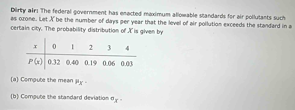 Dirty air: The federal government has enacted maximum allowable standards for air pollutants such
as ozone. Let X be the number of days per year that the level of air pollution exceeds the standard in a
certain city. The probability distribution of X is given by
(a) Compute the mean μχ .
(b) Compute the standard deviation σχ .