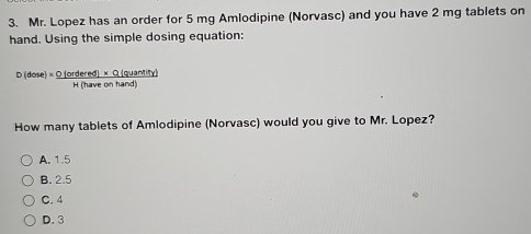 Mr. Lopez has an order for 5 mg Amlodipine (Norvasc) and you have 2 mg tablets on
hand. Using the simple dosing equation:
D(dose)= (0(ordered)* Q(quantity))/M(hareonhand) 
How many tablets of Amlodipine (Norvasc) would you give to Mr. Lopez?
A. 1.5
B. 2.5
C. 4
D. 3