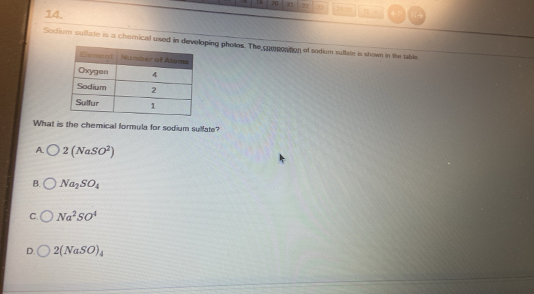 19 20 21 22 73 242 ○ -
14.
Sodium sulfate is a chemical used in developing photos. The composition of sodium sulfate is shown in the table.
What is the chemical formula for sodium sulfate?
A 2(NaSO^2)
B. Na_2SO_4
C. Na^2SO^4
D. 2(NaSO)_4